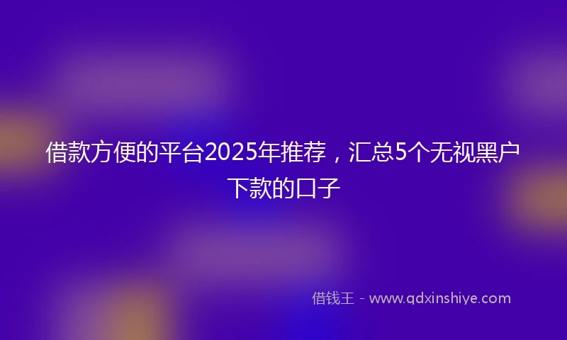 借款方便的平台2025年推荐，汇总5个无视黑户下款的口子