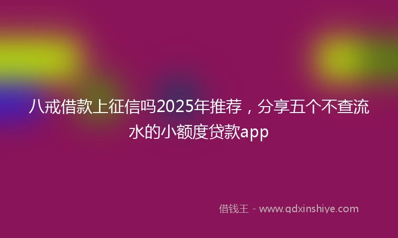 八戒借款上征信吗2025年推荐，分享五个不查流水的小额度贷款app