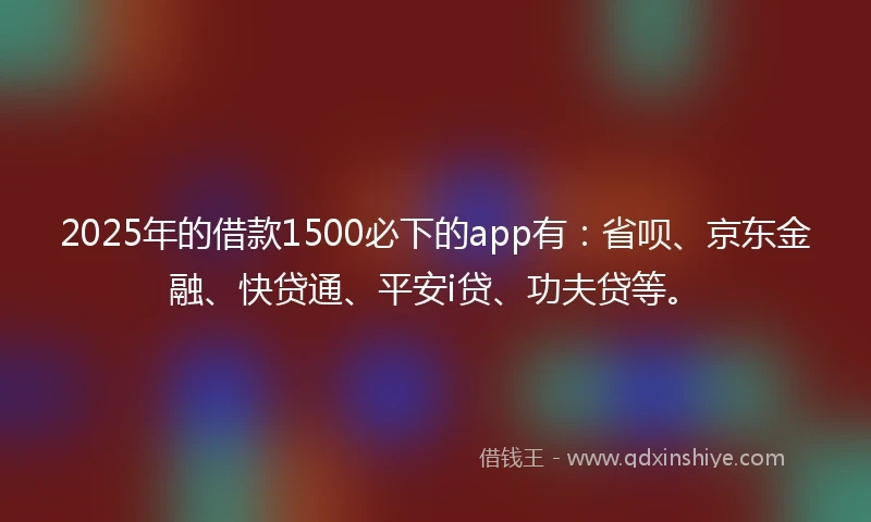 2025年的借款1500必下的app有：省呗、京东金融、快贷通、平安i贷、功夫贷等。