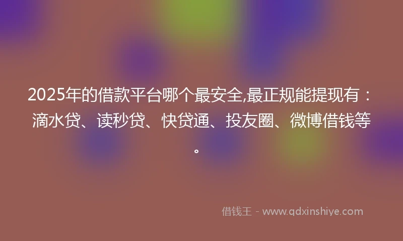 2025年的借款平台哪个最安全,最正规能提现有：滴水贷、读秒贷、快贷通、投友圈、微博借钱等。