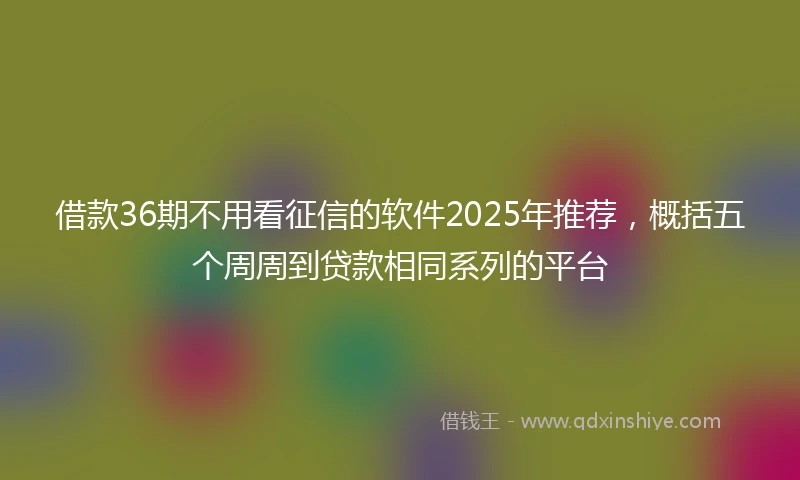 借款36期不用看征信的软件2025年推荐，概括五个周周到贷款相同系列的平台
