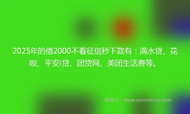 2025年的借2000不看征信秒下款有：滴水贷、花呗、平安i贷、团贷网、美团生活费等。