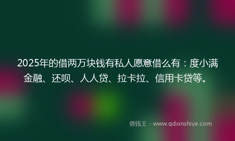 2025年的借两万块钱有私人愿意借么有：度小满金融、还呗、人人贷、拉卡拉、信用卡贷等。