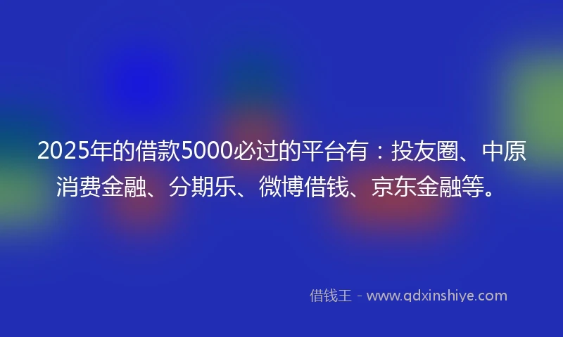 2025年的借款5000必过的平台有：投友圈、中原消费金融、分期乐、微博借钱、京东金融等。