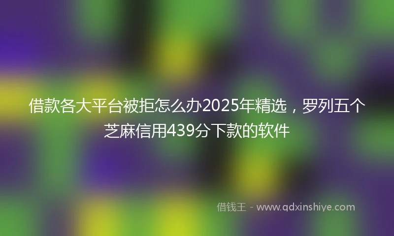 借款各大平台被拒怎么办2025年精选，罗列五个芝麻信用439分下款的软件