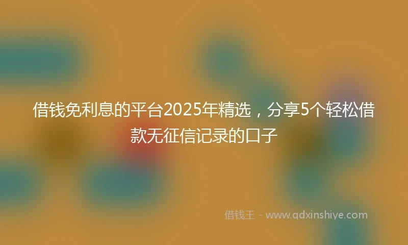 借钱免利息的平台2025年精选，分享5个轻松借款无征信记录的口子