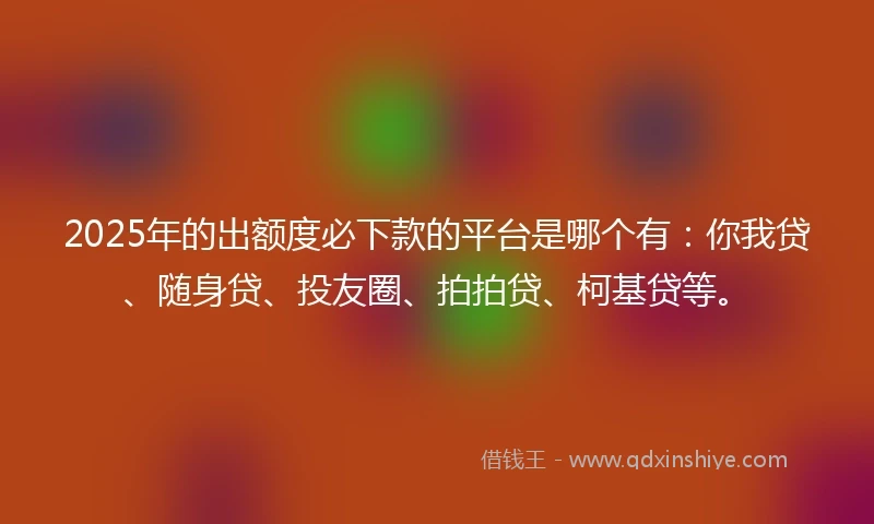 2025年的出额度必下款的平台是哪个有：你我贷、随身贷、投友圈、拍拍贷、柯基贷等。