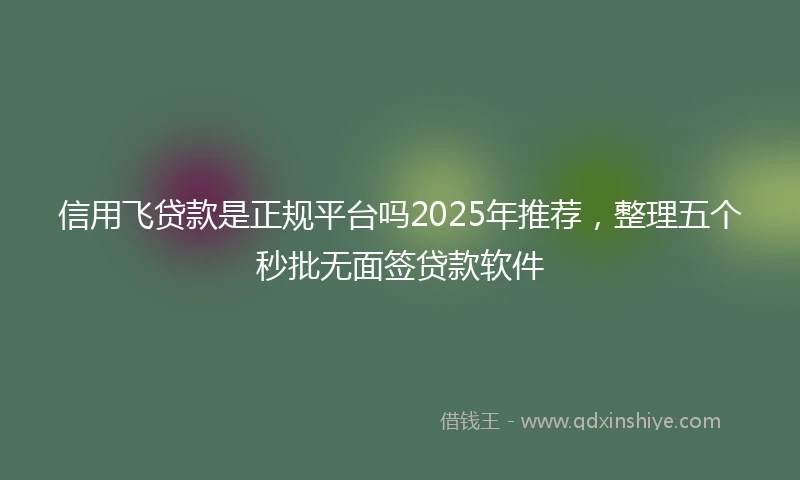 信用飞贷款是正规平台吗2025年推荐，整理五个秒批无面签贷款软件