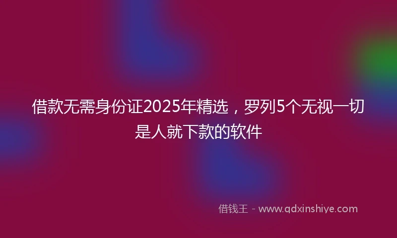 借款无需身份证2025年精选，罗列5个无视一切是人就下款的软件