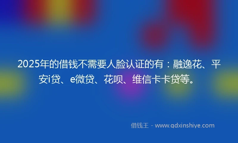 2025年的借钱不需要人脸认证的有：融逸花、平安i贷、e微贷、花呗、维信卡卡贷等。