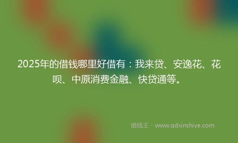 2025年的借钱哪里好借有：我来贷、安逸花、花呗、中原消费金融、快贷通等。