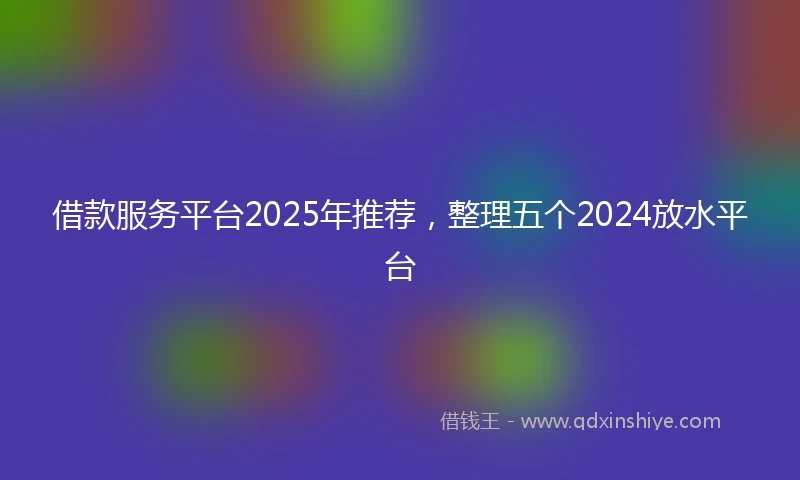 借款服务平台2025年推荐，整理五个2024放水平台