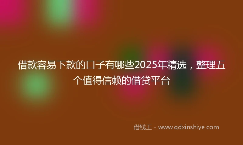 借款容易下款的口子有哪些2025年精选,整理五个值得信赖的借贷平台