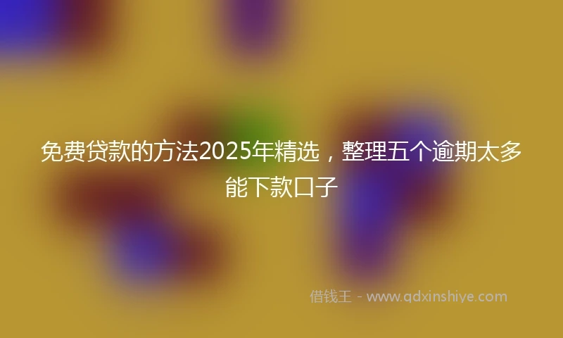 免费贷款的方法2025年精选，整理五个逾期太多能下款口子