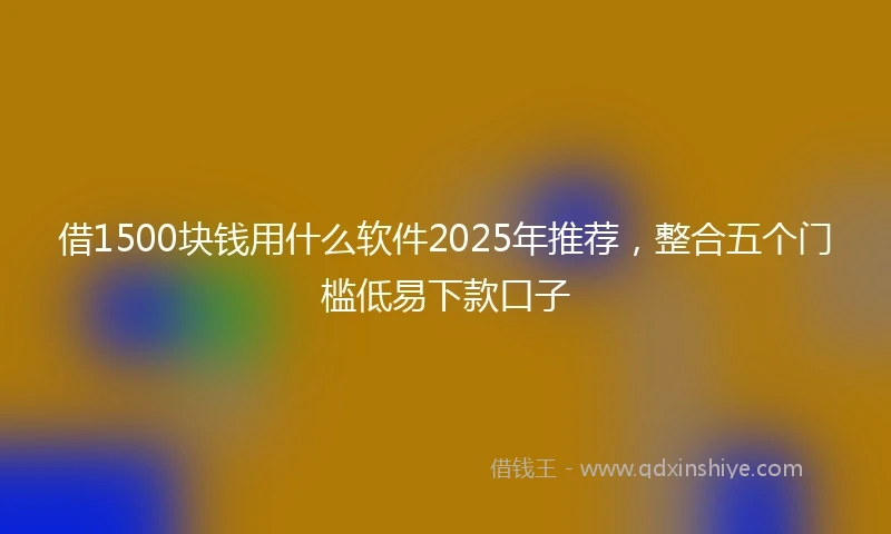 借1500块钱用什么软件2025年推荐，整合五个门槛低易下款口子