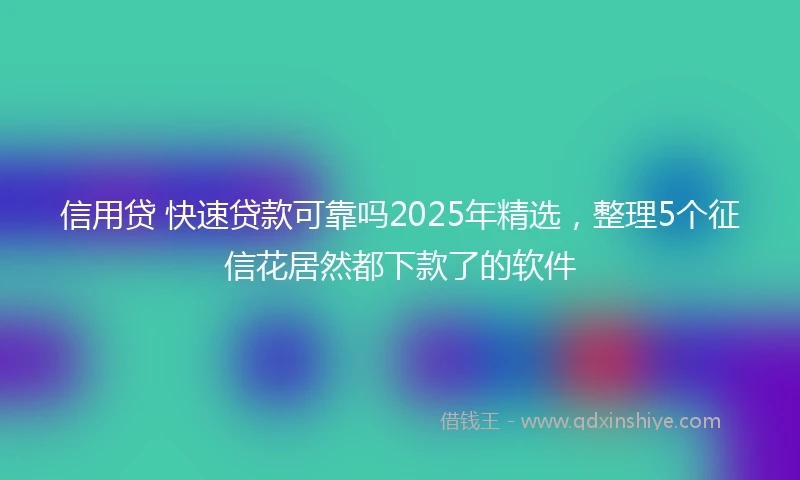 信用贷 快速贷款可靠吗2025年精选，整理5个征信花居然都下款了的软件