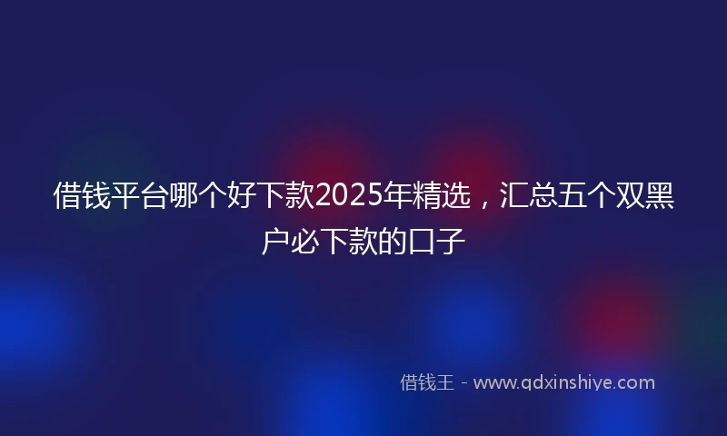 借钱平台哪个好下款2025年精选，汇总五个双黑户必下款的口子