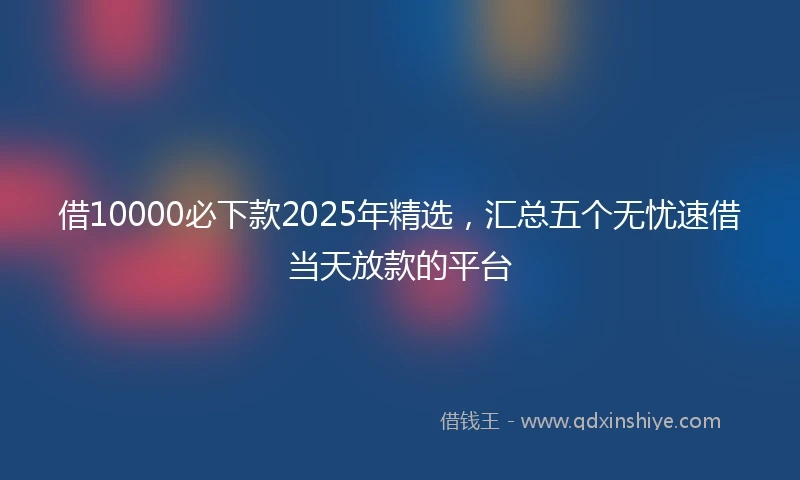借10000必下款2025年精选，汇总五个无忧速借当天放款的平台