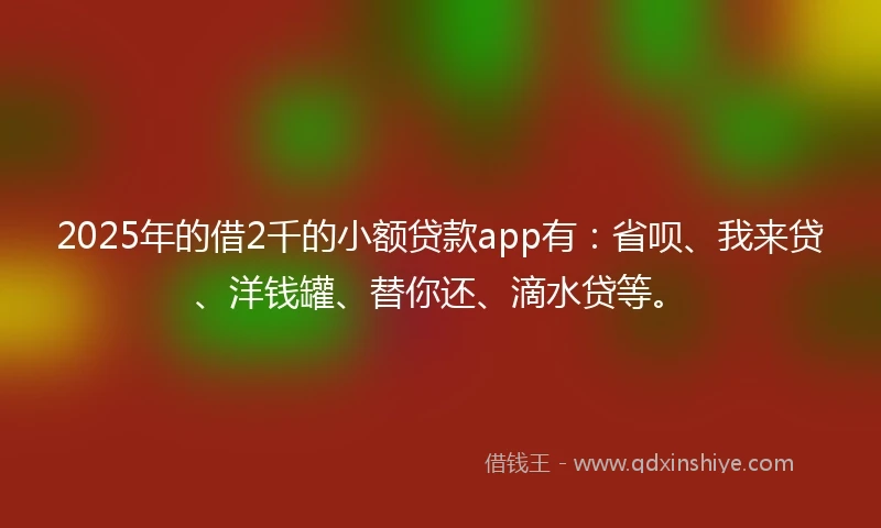2025年的借2千的小额贷款app有：省呗、我来贷、洋钱罐、替你还、滴水贷等。
