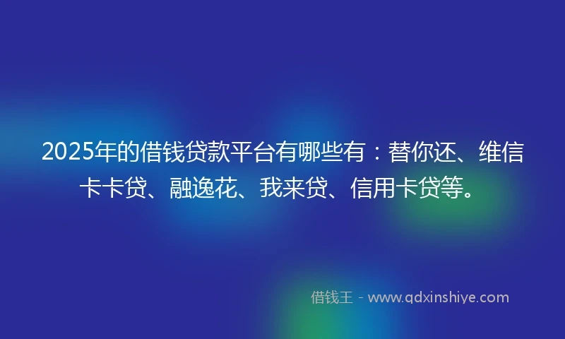 2025年的借钱贷款平台有哪些有：替你还、维信卡卡贷、融逸花、我来贷、信用卡贷等。