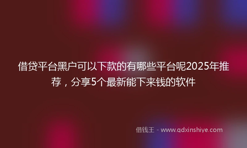 借贷平台黑户可以下款的有哪些平台呢2025年推荐，分享5个最新能下来钱的软件