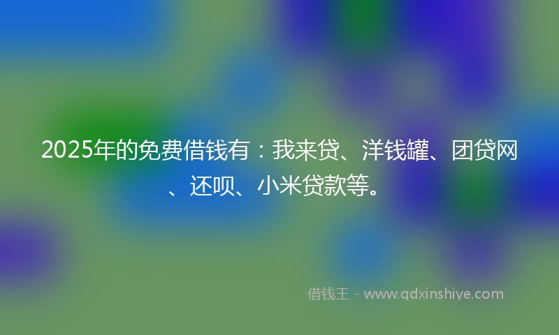2025年的免费借钱有：我来贷、洋钱罐、团贷网、还呗、小米贷款等。