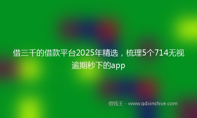 借三千的借款平台2025年精选，梳理5个714无视逾期秒下的app