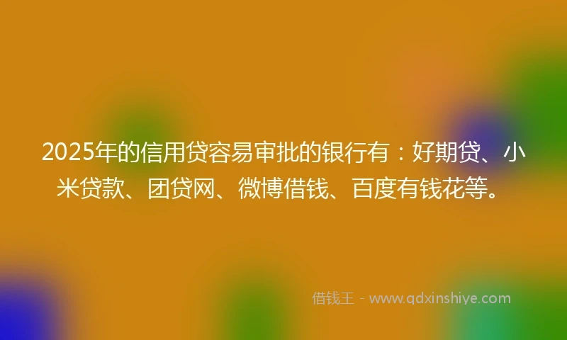 2025年的信用贷容易审批的银行有：好期贷、小米贷款、团贷网、微博借钱、百度有钱花等。