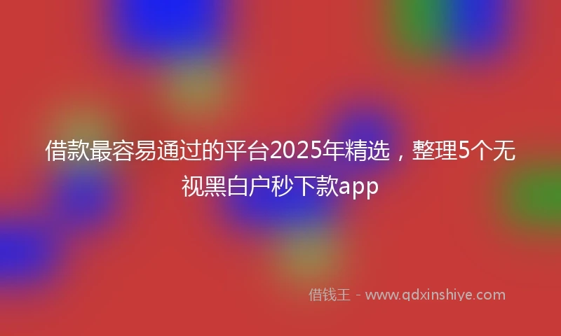 借款最容易通过的平台2025年精选，整理5个无视黑白户秒下款app