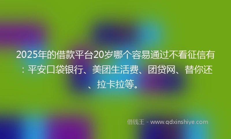 2025年的借款平台20岁哪个容易通过不看征信有：平安口袋银行、美团生活费、团贷网、替你还、拉卡拉等。