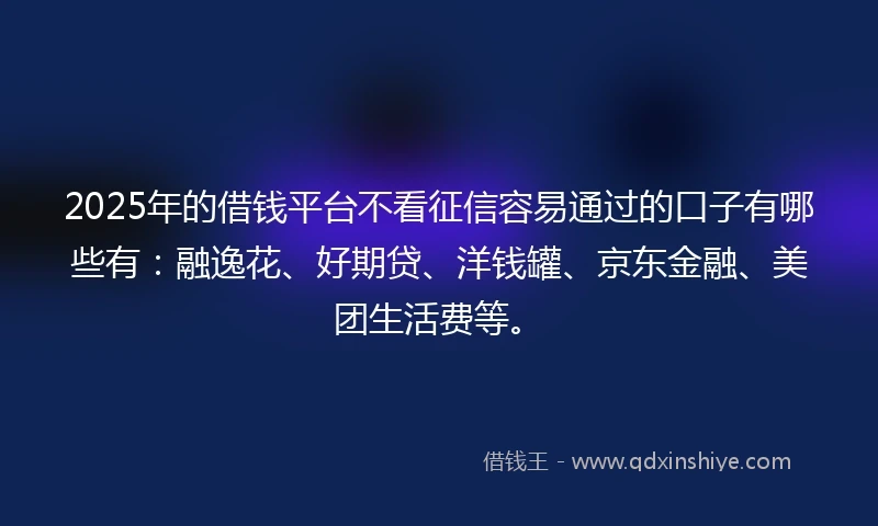 2025年的借钱平台不看征信容易通过的口子有哪些有：融逸花、好期贷、洋钱罐、京东金融、美团生活费等。