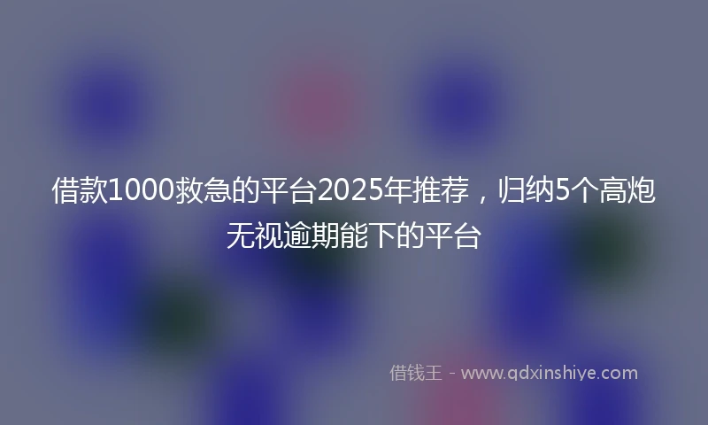 借款1000救急的平台2025年推荐，归纳5个高炮无视逾期能下的平台