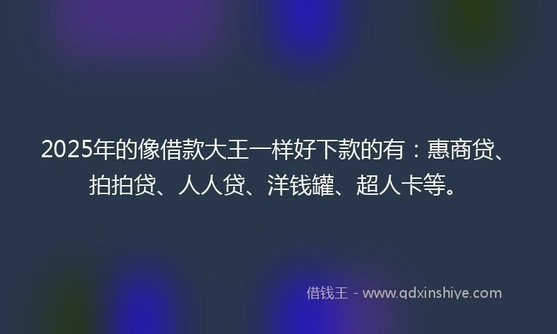 2025年的像借款大王一样好下款的有：惠商贷、拍拍贷、人人贷、洋钱罐、超人卡等。