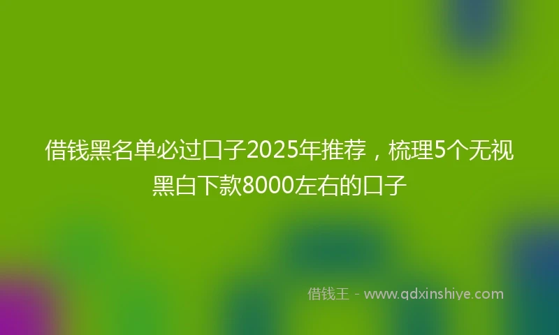 借钱黑名单必过口子2025年推荐，梳理5个无视黑白下款8000左右的口子