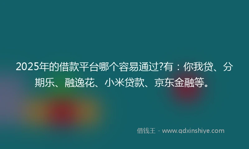 2025年的借款平台哪个容易通过?有：你我贷、分期乐、融逸花、小米贷款、京东金融等。