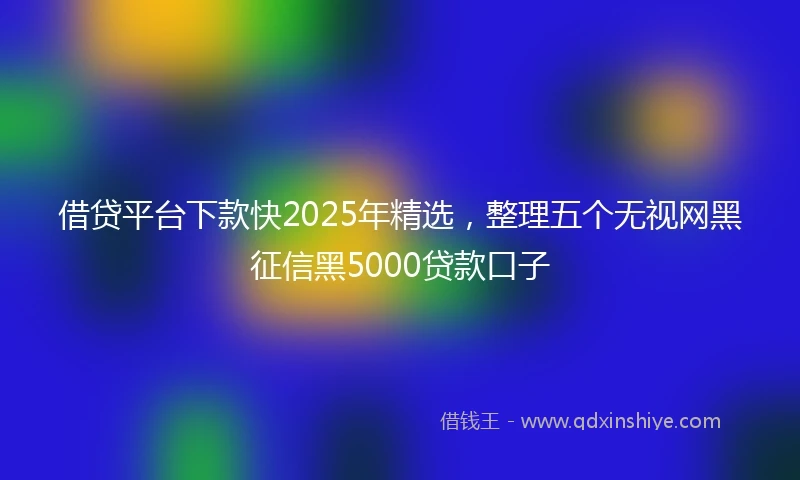 借贷平台下款快2025年精选，整理五个无视网黑征信黑5000贷款口子