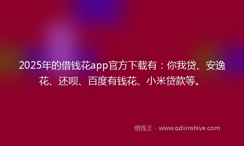 2025年的借钱花app官方下载有：你我贷、安逸花、还呗、百度有钱花、小米贷款等。