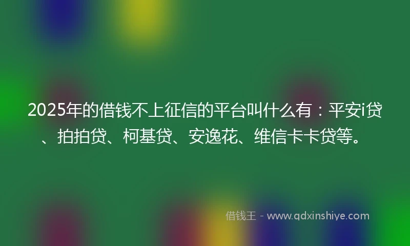 2025年的借钱不上征信的平台叫什么有：平安i贷、拍拍贷、柯基贷、安逸花、维信卡卡贷等。