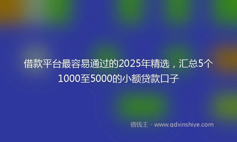 借款平台最容易通过的2025年精选，汇总5个1000至5000的小额贷款口子
