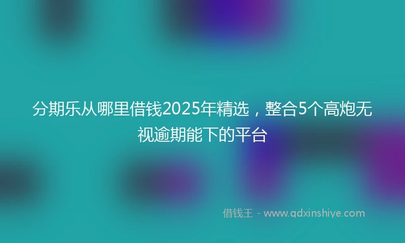 分期乐从哪里借钱2025年精选,整合5个高炮无视逾期能下的平台