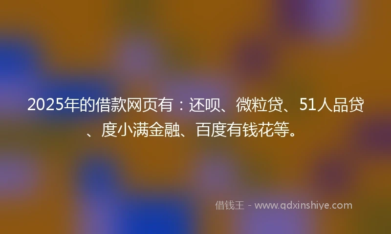 2025年的借款网页有：还呗、微粒贷、51人品贷、度小满金融、百度有钱花等。