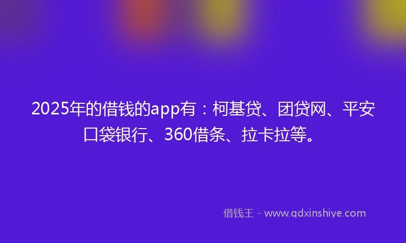 2025年的借钱的app有：柯基贷、团贷网、平安口袋银行、360借条、拉卡拉等。
