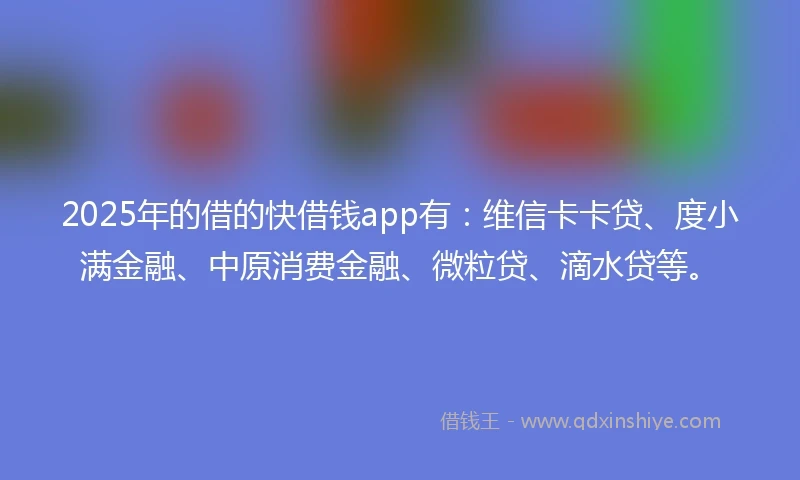 2025年的借的快借钱app有：维信卡卡贷、度小满金融、中原消费金融、微粒贷、滴水贷等。
