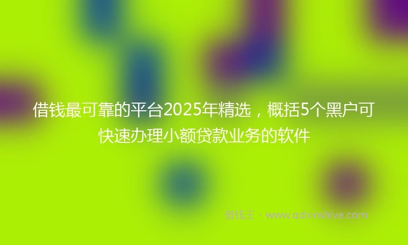 借钱最可靠的平台2025年精选，概括5个黑户可快速办理小额贷款业务的软件