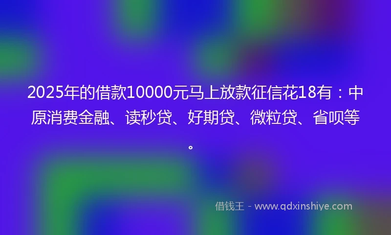 2025年的借款10000元马上放款征信花18有：中原消费金融、读秒贷、好期贷、微粒贷、省呗等。