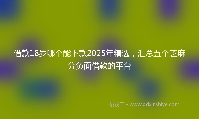 借款18岁哪个能下款2025年精选，汇总五个芝麻分负面借款的平台