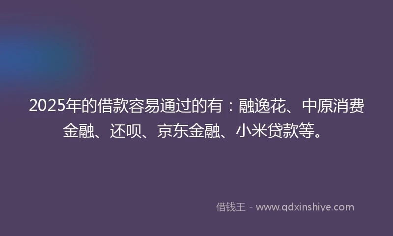2025年的借款容易通过的有：融逸花、中原消费金融、还呗、京东金融、小米贷款等。