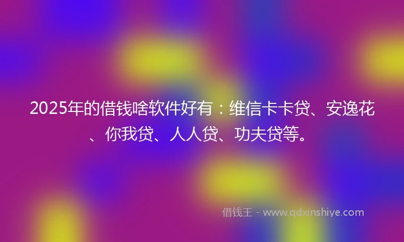2025年的借钱啥软件好有：维信卡卡贷、安逸花、你我贷、人人贷、功夫贷等。
