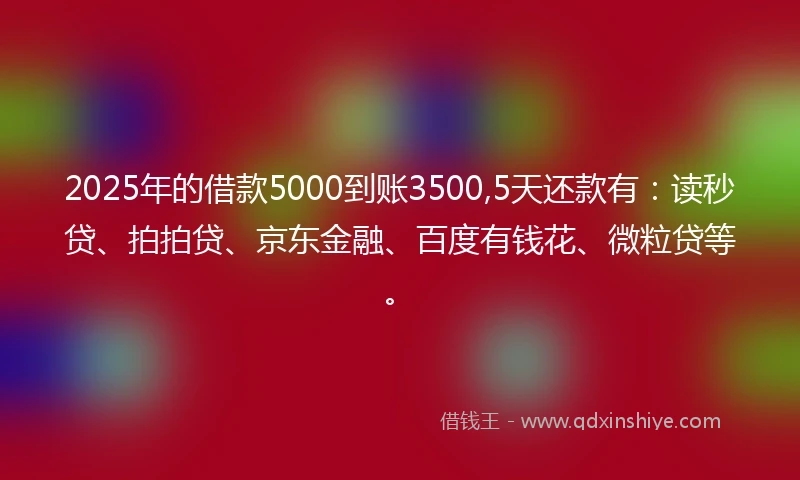 2025年的借款5000到账3500,5天还款有：读秒贷、拍拍贷、京东金融、百度有钱花、微粒贷等。