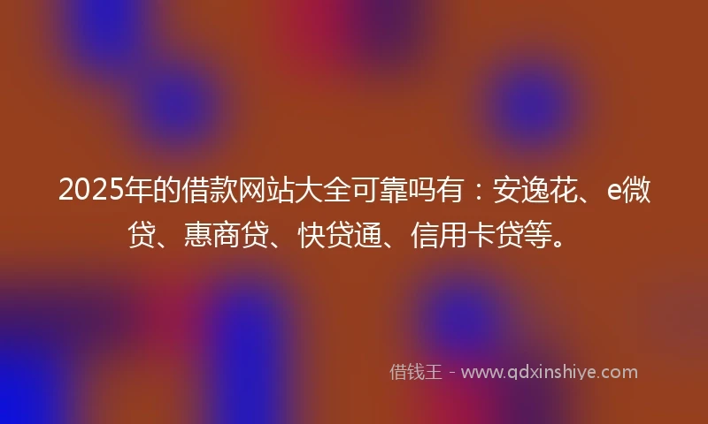 2025年的借款网站大全可靠吗有：安逸花、e微贷、惠商贷、快贷通、信用卡贷等。